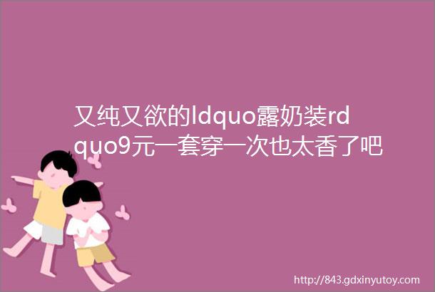 又纯又欲的ldquo露奶装rdquo9元一套穿一次也太香了吧