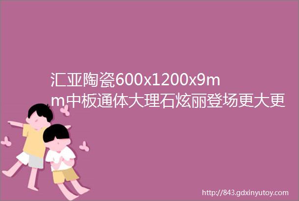 汇亚陶瓷600x1200x9mm中板通体大理石炫丽登场更大更薄更