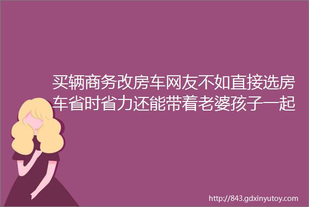 买辆商务改房车网友不如直接选房车省时省力还能带着老婆孩子一起玩