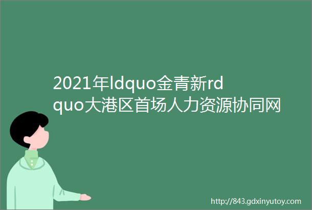 2021年ldquo金青新rdquo大港区首场人力资源协同网络招聘会点击查看