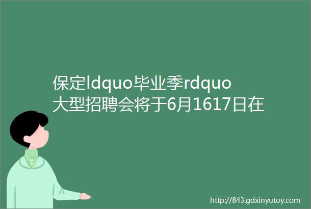 保定ldquo毕业季rdquo大型招聘会将于6月1617日在莲池区人才市场隆重举办