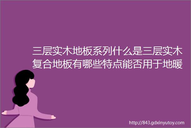 三层实木地板系列什么是三层实木复合地板有哪些特点能否用于地暖