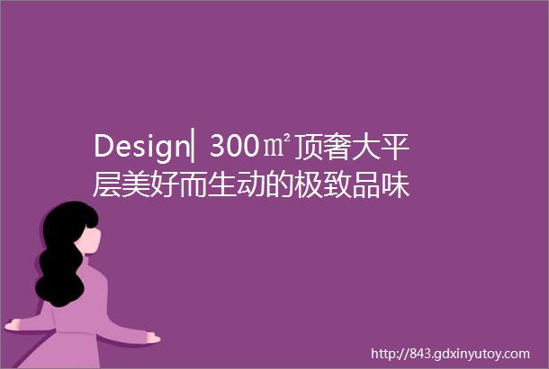 Design▏300㎡顶奢大平层美好而生动的极致品味