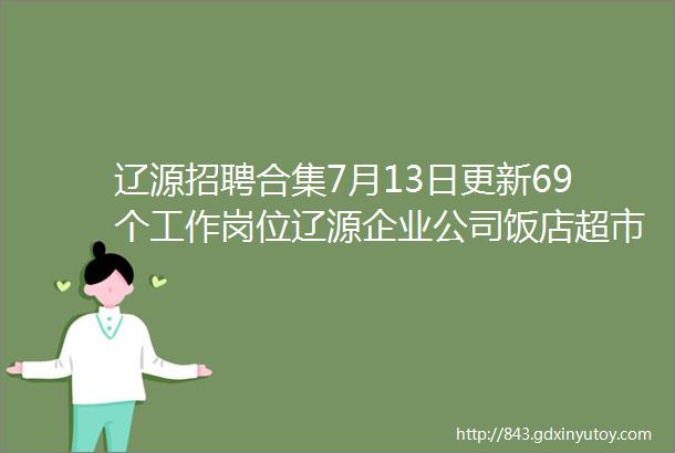 辽源招聘合集7月13日更新69个工作岗位辽源企业公司饭店超市袜园