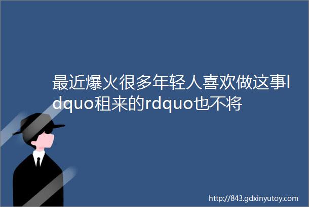 最近爆火很多年轻人喜欢做这事ldquo租来的rdquo也不将就