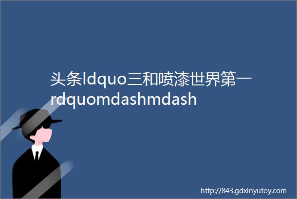 头条ldquo三和喷漆世界第一rdquomdashmdash三和精化16珉和基地奠基庆典圆满举行