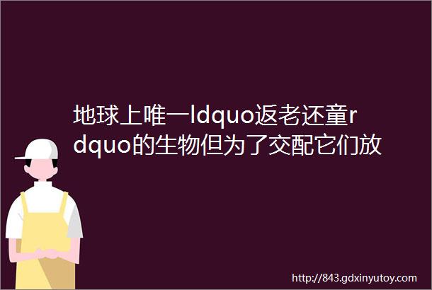 地球上唯一ldquo返老还童rdquo的生物但为了交配它们放弃了ldquo永生rdquo