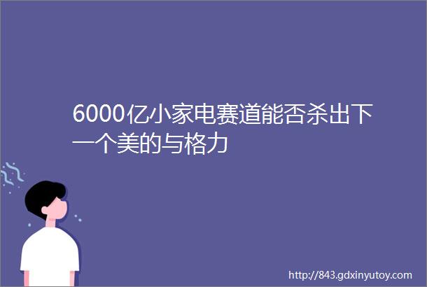 6000亿小家电赛道能否杀出下一个美的与格力