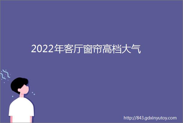 2022年客厅窗帘高档大气