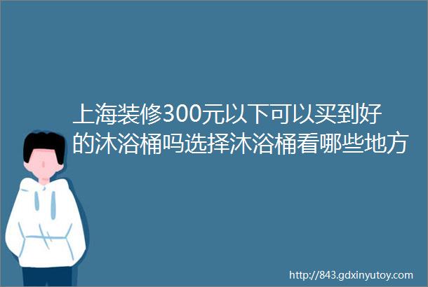 上海装修300元以下可以买到好的沐浴桶吗选择沐浴桶看哪些地方