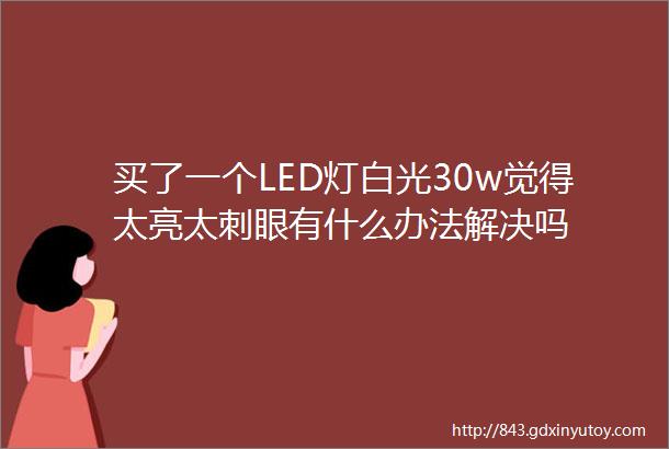 买了一个LED灯白光30w觉得太亮太刺眼有什么办法解决吗