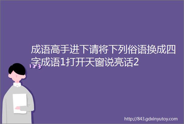 成语高手进下请将下列俗语换成四字成语1打开天窗说亮话2