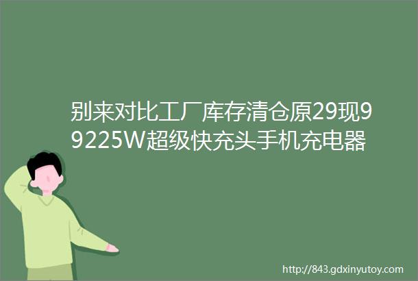 别来对比工厂库存清仓原29现99225W超级快充头手机充电器