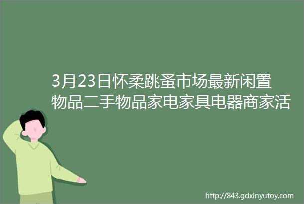 3月23日怀柔跳蚤市场最新闲置物品二手物品家电家具电器商家活动等信息