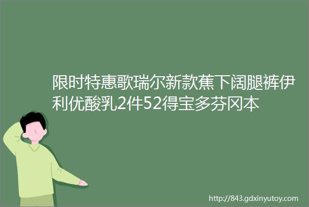 限时特惠歌瑞尔新款蕉下阔腿裤伊利优酸乳2件52得宝多芬冈本