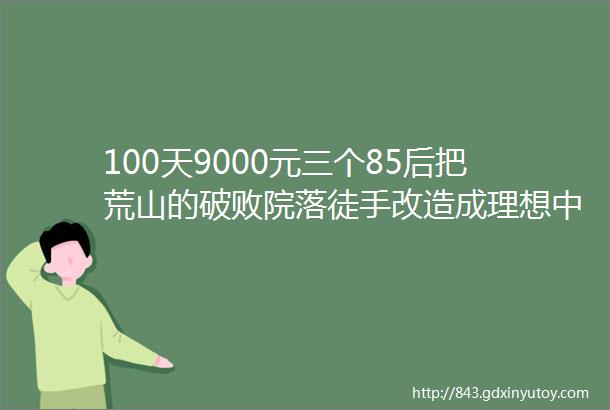 100天9000元三个85后把荒山的破败院落徒手改造成理想中的归田原居