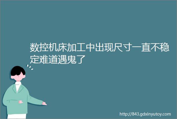 数控机床加工中出现尺寸一直不稳定难道遇鬼了