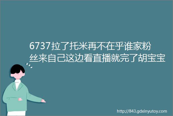 6737拉了托米再不在乎谁家粉丝来自己这边看直播就完了胡宝宝大晚上直播突然开车引得粉丝一阵唏嘘